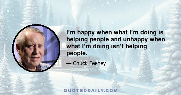 I’m happy when what I’m doing is helping people and unhappy when what I’m doing isn’t helping people.