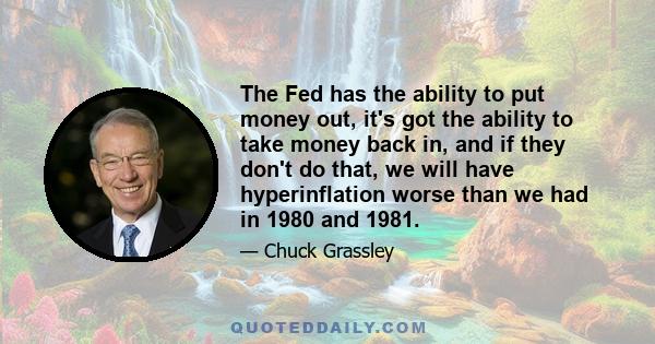 The Fed has the ability to put money out, it's got the ability to take money back in, and if they don't do that, we will have hyperinflation worse than we had in 1980 and 1981.