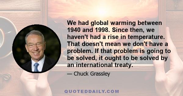 We had global warming between 1940 and 1998. Since then, we haven't had a rise in temperature. That doesn't mean we don't have a problem. If that problem is going to be solved, it ought to be solved by an international