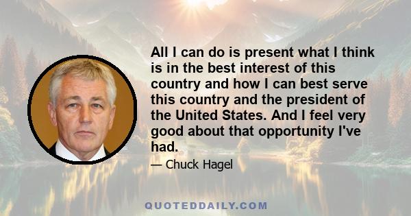 All I can do is present what I think is in the best interest of this country and how I can best serve this country and the president of the United States. And I feel very good about that opportunity I've had.