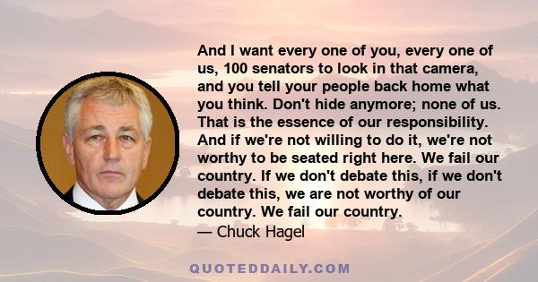 And I want every one of you, every one of us, 100 senators to look in that camera, and you tell your people back home what you think. Don't hide anymore; none of us. That is the essence of our responsibility. And if