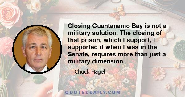 Closing Guantanamo Bay is not a military solution. The closing of that prison, which I support, I supported it when I was in the Senate, requires more than just a military dimension.