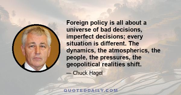 Foreign policy is all about a universe of bad decisions, imperfect decisions; every situation is different. The dynamics, the atmospherics, the people, the pressures, the geopolitical realities shift.