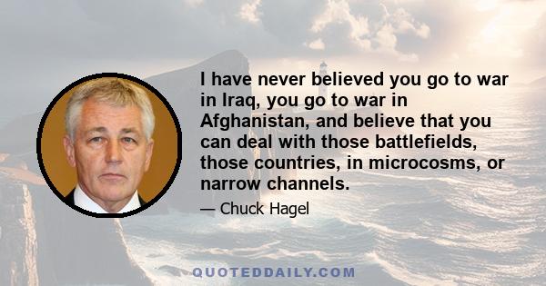 I have never believed you go to war in Iraq, you go to war in Afghanistan, and believe that you can deal with those battlefields, those countries, in microcosms, or narrow channels.