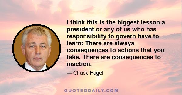 I think this is the biggest lesson a president or any of us who has responsibility to govern have to learn: There are always consequences to actions that you take. There are consequences to inaction.