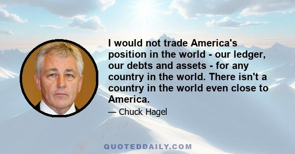 I would not trade America's position in the world - our ledger, our debts and assets - for any country in the world. There isn't a country in the world even close to America.