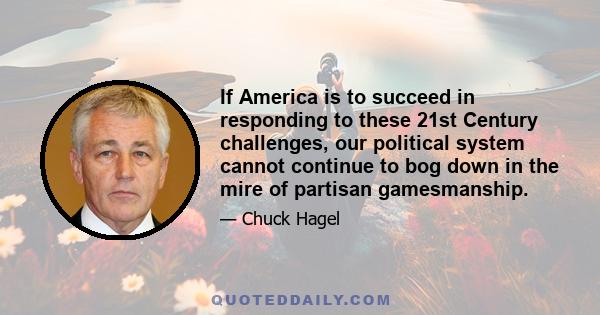 If America is to succeed in responding to these 21st Century challenges, our political system cannot continue to bog down in the mire of partisan gamesmanship.