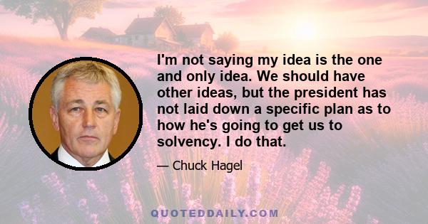 I'm not saying my idea is the one and only idea. We should have other ideas, but the president has not laid down a specific plan as to how he's going to get us to solvency. I do that.