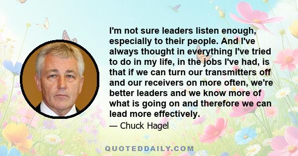 I'm not sure leaders listen enough, especially to their people. And I've always thought in everything I've tried to do in my life, in the jobs I've had, is that if we can turn our transmitters off and our receivers on