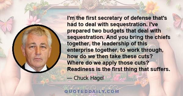 I'm the first secretary of defense that's had to deal with sequestration. I've prepared two budgets that deal with sequestration. And you bring the chiefs together, the leadership of this enterprise together, to work