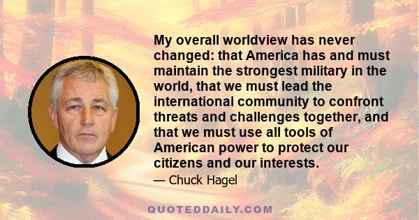 My overall worldview has never changed: that America has and must maintain the strongest military in the world, that we must lead the international community to confront threats and challenges together, and that we must 