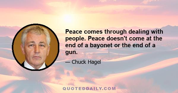 Peace comes through dealing with people. Peace doesn't come at the end of a bayonet or the end of a gun.