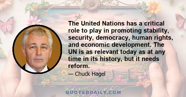 The United Nations has a critical role to play in promoting stability, security, democracy, human rights, and economic development. The UN is as relevant today as at any time in its history, but it needs reform.