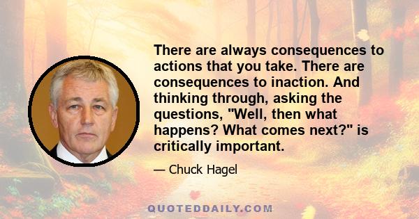 There are always consequences to actions that you take. There are consequences to inaction. And thinking through, asking the questions, Well, then what happens? What comes next? is critically important.