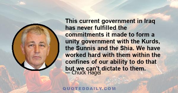 This current government in Iraq has never fulfilled the commitments it made to form a unity government with the Kurds, the Sunnis and the Shia. We have worked hard with them within the confines of our ability to do that 