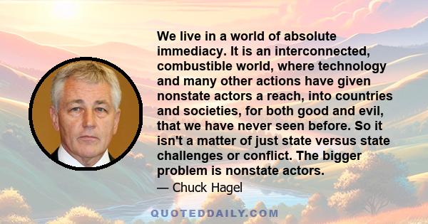 We live in a world of absolute immediacy. It is an interconnected, combustible world, where technology and many other actions have given nonstate actors a reach, into countries and societies, for both good and evil,