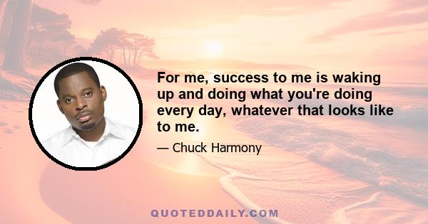 For me, success to me is waking up and doing what you're doing every day, whatever that looks like to me.