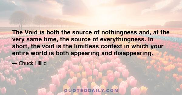 The Void is both the source of nothingness and, at the very same time, the source of everythingness. In short, the void is the limitless context in which your entire world is both appearing and disappearing.