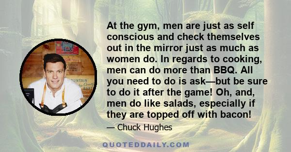 At the gym, men are just as self conscious and check themselves out in the mirror just as much as women do. In regards to cooking, men can do more than BBQ. All you need to do is ask—but be sure to do it after the game! 