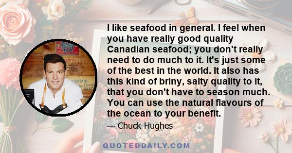 I like seafood in general. I feel when you have really good quality Canadian seafood; you don't really need to do much to it. It's just some of the best in the world. It also has this kind of briny, salty quality to it, 