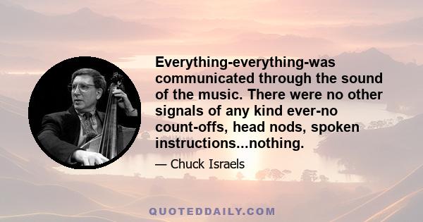 Everything-everything-was communicated through the sound of the music. There were no other signals of any kind ever-no count-offs, head nods, spoken instructions...nothing.