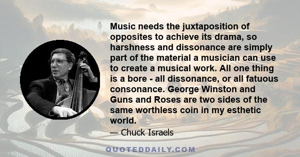 Music needs the juxtaposition of opposites to achieve its drama, so harshness and dissonance are simply part of the material a musician can use to create a musical work. All one thing is a bore - all dissonance, or all