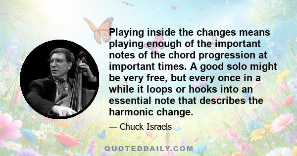 Playing inside the changes means playing enough of the important notes of the chord progression at important times. A good solo might be very free, but every once in a while it loops or hooks into an essential note that 