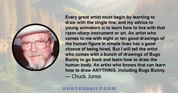 Every great artist must begin by learning to draw with the single line, and my advice to young animators is to learn how to live with that razor-sharp instrument or art. An artist who comes to me with eight or ten good