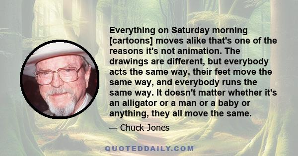 Everything on Saturday morning [cartoons] moves alike that's one of the reasons it's not animation. The drawings are different, but everybody acts the same way, their feet move the same way, and everybody runs the same