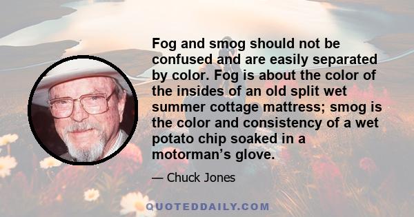 Fog and smog should not be confused and are easily separated by color. Fog is about the color of the insides of an old split wet summer cottage mattress; smog is the color and consistency of a wet potato chip soaked in