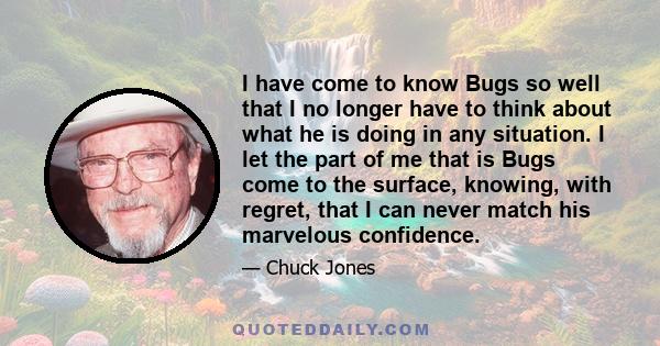 I have come to know Bugs so well that I no longer have to think about what he is doing in any situation. I let the part of me that is Bugs come to the surface, knowing, with regret, that I can never match his marvelous