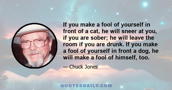 If you make a fool of yourself in front of a cat, he will sneer at you, if you are sober; he will leave the room if you are drunk. If you make a fool of yourself in front a dog, he will make a fool of himself, too.