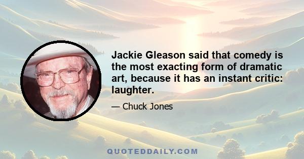 Jackie Gleason said that comedy is the most exacting form of dramatic art, because it has an instant critic: laughter.