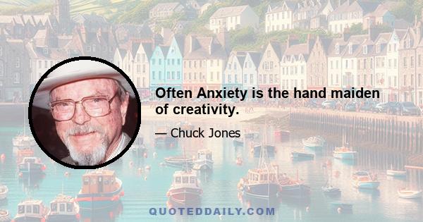 Often Anxiety is the hand maiden of creativity.