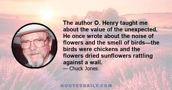 The author O. Henry taught me about the value of the unexpected. He once wrote about the noise of flowers and the smell of birds—the birds were chickens and the flowers dried sunflowers rattling against a wall.