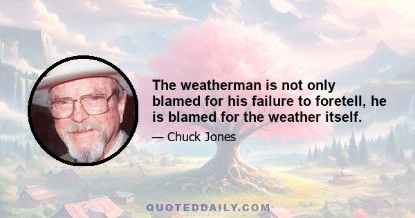 The weatherman is not only blamed for his failure to foretell, he is blamed for the weather itself.