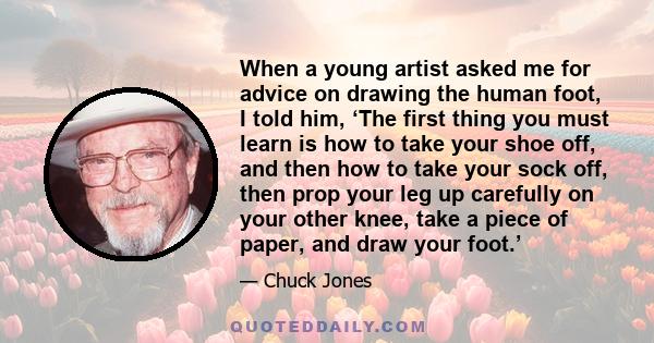 When a young artist asked me for advice on drawing the human foot, I told him, ‘The first thing you must learn is how to take your shoe off, and then how to take your sock off, then prop your leg up carefully on your