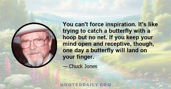 You can't force inspiration. It's like trying to catch a butterfly with a hoop but no net. If you keep your mind open and receptive, though, one day a butterfly will land on your finger.