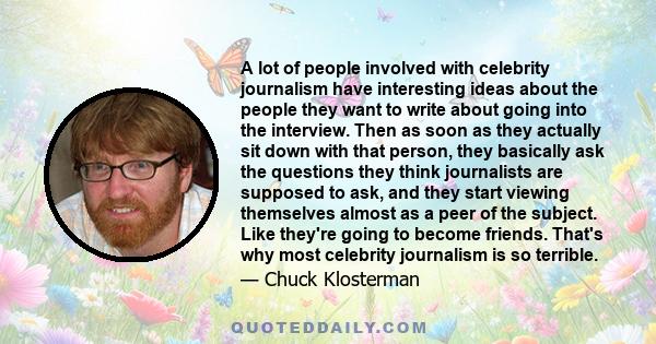 A lot of people involved with celebrity journalism have interesting ideas about the people they want to write about going into the interview. Then as soon as they actually sit down with that person, they basically ask