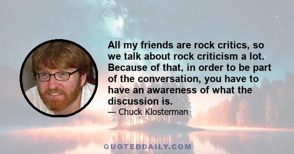 All my friends are rock critics, so we talk about rock criticism a lot. Because of that, in order to be part of the conversation, you have to have an awareness of what the discussion is.