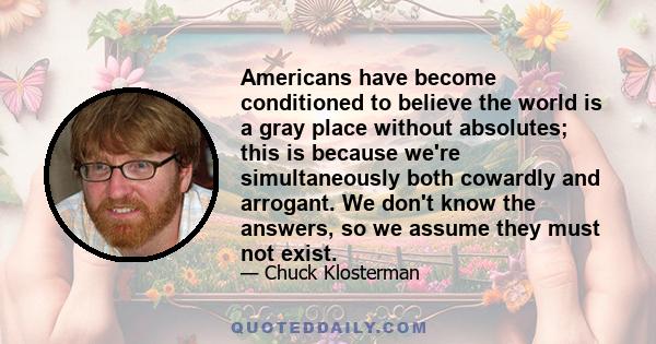 Americans have become conditioned to believe the world is a gray place without absolutes; this is because we're simultaneously both cowardly and arrogant. We don't know the answers, so we assume they must not exist.