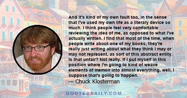 And it's kind of my own fault too, in the sense that I've used my own life as a literary device so much. I think people feel very comfortable reviewing the idea of me, as opposed to what I've actually written. I find