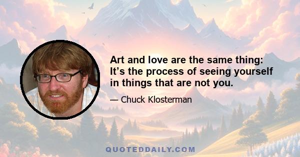 Art and love are the same thing: It’s the process of seeing yourself in things that are not you.