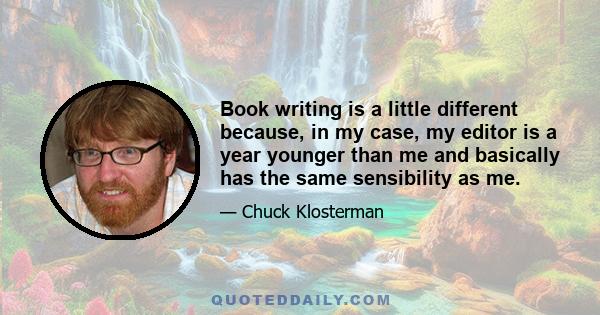 Book writing is a little different because, in my case, my editor is a year younger than me and basically has the same sensibility as me.