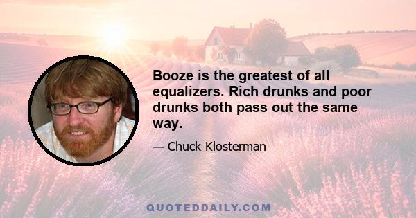 Booze is the greatest of all equalizers. Rich drunks and poor drunks both pass out the same way.