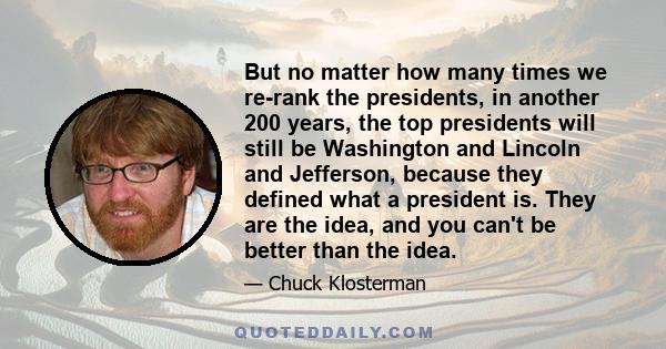 But no matter how many times we re-rank the presidents, in another 200 years, the top presidents will still be Washington and Lincoln and Jefferson, because they defined what a president is. They are the idea, and you