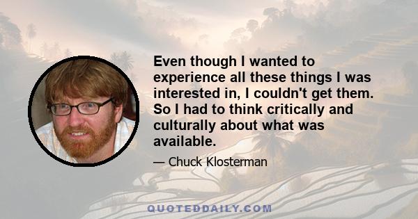 Even though I wanted to experience all these things I was interested in, I couldn't get them. So I had to think critically and culturally about what was available.