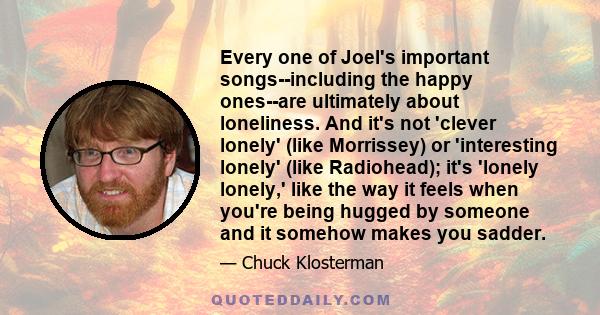 Every one of Joel's important songs--including the happy ones--are ultimately about loneliness. And it's not 'clever lonely' (like Morrissey) or 'interesting lonely' (like Radiohead); it's 'lonely lonely,' like the way