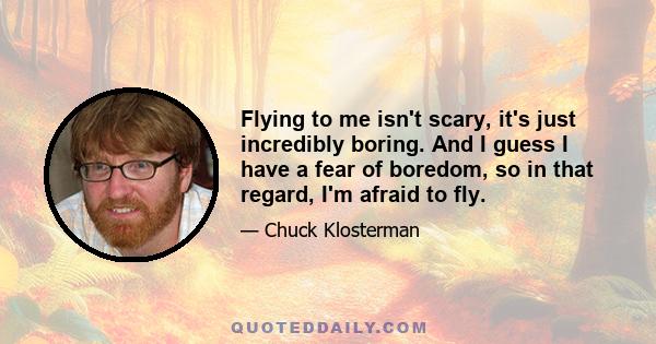 Flying to me isn't scary, it's just incredibly boring. And I guess I have a fear of boredom, so in that regard, I'm afraid to fly.