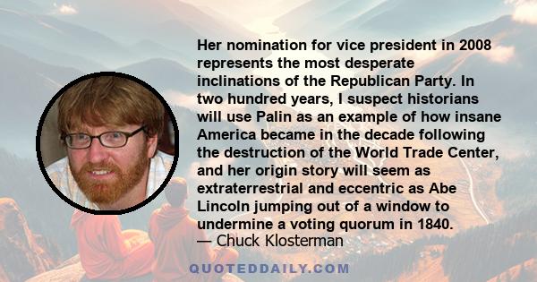 Her nomination for vice president in 2008 represents the most desperate inclinations of the Republican Party. In two hundred years, I suspect historians will use Palin as an example of how insane America became in the